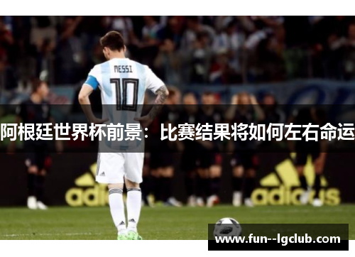 阿根廷世界杯前景：比赛结果将如何左右命运