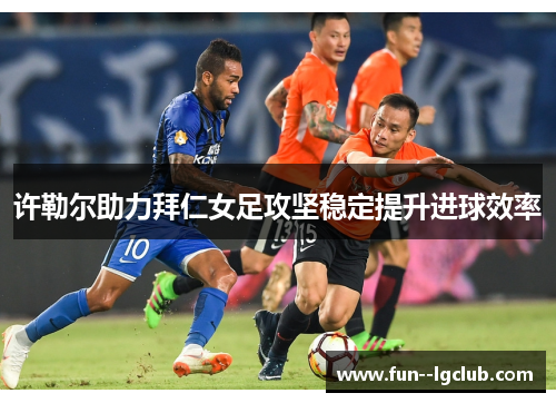 许勒尔助力拜仁女足攻坚稳定提升进球效率 许勒尔助力拜仁女足攻坚稳定提升进球效率